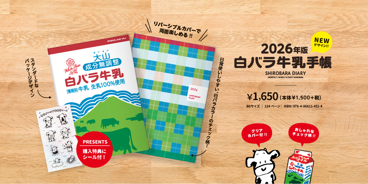 2026年版NEWデザイン!!白バラ牛乳手帳 SHIROBARA DIARY MONTHLY/WEEKLY & ENJOY SHIROBARA ¥1,650(本体￥1,500+税)B6サイズ | 224ページ | ISBN:978-4-86611-451-4 クリアカバー付!! スタンダードなパッケージデザイン PRESENTS 購入特典にシール付! リバーシブルカバーで両面楽しめる!!